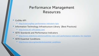 Performance Management
Resources
• CoSNs KPI
• http://cosn.org/key-performance-indicators-kpis
• Information Technology Infrastructure Library (Best Practices)
• http://www.itil-officialsite.com/
• ISTE Standards and Performance Indicators
• http://www.slideshare.net/mictwell/iste-nets-and-performance-indicators-for-teachers
• ISTE Essential Conditions
• http://www.iste.org/standards/essential-conditions
 