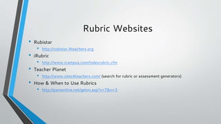 Rubric Websites
• Rubistar
• http://rubistar.4teachers.org
• iRubric
• http://www.rcampus.com/indexrubric.cfm
• Teacher Planet
• http://www.sites4teachers.com/ (search for rubric or assessment generators)
• How & When to Use Rubrics
• http://pareonline.net/getvn.asp?v=7&n=3
 