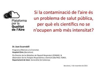 Si la contaminació de l’aire és
un problema de salut pública,
per què els científics no se
n’ocupen amb més intensitat?
Dr. Joan Escarrabill
Programa d’Atenció a la Cronicitat.
Hospital Clínic (Barcelona)
Pla Director de les Malalties de l’Aparell Respiratori (PDMAR) &
Observatori de les Teràpies Respiratòries a Domicili (ObsTRD). FORES.
Departament de Salut. Generalitat de Catalunya
Barcelona, 4 de novembre de 2015
 
