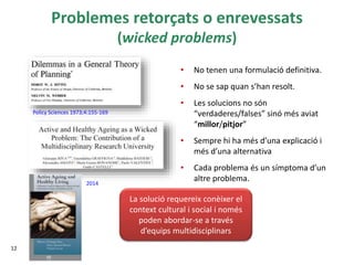 Problemes retorçats o enrevessats
(wicked problems)
• No tenen una formulació definitiva.
• No se sap quan s’han resolt.
• Les solucions no són
“verdaderes/falses” sinó més aviat
“millor/pitjor”
• Sempre hi ha més d’una explicació i
més d’una alternativa
• Cada problema és un símptoma d’un
altre problema.
12
Policy Sciences 1973;4:155-169
2014
La solució requereix conèixer el
context cultural i social i només
poden abordar-se a través
d’equips multidisciplinars
 