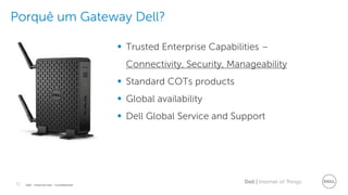 11 Dell | Internet of ThingsDell - Internal Use - Confidential
Porquê um Gateway Dell?
 Trusted Enterprise Capabilities –
Connectivity, Security, Manageability
 Standard COTs products
 Global availability
 Dell Global Service and Support
 
