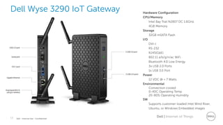 13 Dell | Internet of ThingsDell - Internal Use - Confidential
Dell Wyse 3290 IoT Gateway Hardware Configuration
CPU/Memory
Intel Bay Trail N2807 DC 1.6GHz
4GB Memory
Storage
32GB mSATA Flash
I/O
DVI-I
RS-232
RJ45(GbE)
802.11 a/b/g/n/ac WiFi
Bluetooth 4.0 Low Energy
3x USB 2.0 Ports
1x USB 3.0 Port
Power
12 VDC @ < 7 Watts
Environmental
Convection cooled
0-40C Operating Temp
20-80% Operating Humidity
SW
Supports customer-loaded Intel Wind River,
Ubuntu, or Windows Embedded images
 