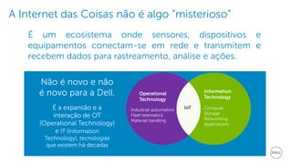 4 Dell | Internet of ThingsDell - Internal Use - Confidential
É um ecosistema onde sensores, dispositivos e
equipamentos conectam-se em rede e transmitem e
recebem dados para rastreamento, análise e ações.
Operational
Technology
Industrial automation
Fleet telematics
Material handling
Information
Technology
Compute
Storage
Networking
Applications
IoT
Não é novo e não
é novo para a Dell.
É a expansão e a
interação de OT
(Operational Technology)
e IT (Information
Technology), tecnologias
que existem há decadas
A Internet das Coisas não é algo “misterioso”
 