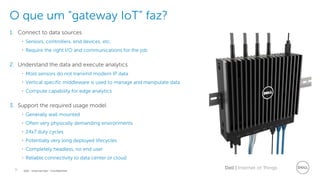 9 Dell | Internet of ThingsDell - Internal Use - Confidential
O que um “gateway IoT” faz?
1. Connect to data sources
• Sensors, controllers, end devices, etc.
• Require the right I/O and communications for the job
2. Understand the data and execute analytics
• Most sensors do not transmit modern IP data
• Vertical specific middleware is used to manage and manipulate data
• Compute capability for edge analytics
3. Support the required usage model
• Generally wall mounted
• Often very physically demanding environments
• 24x7 duty cycles
• Potentially very long deployed lifecycles
• Completely headless, no end user
• Reliable connectivity to data center or cloud
 