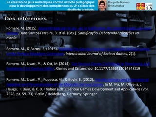 Margarida.Romero
@fse.ulaval.ca
La création de jeux numériques comme activité pédagogique
pour le développement des compétences du 21e siècle des
étudiants gradués.
Romero, M. (2015). Apprentissage par le jeu : de la ludification des apprentissages aux jeux
sérieux. Dans Santos-Ferreira, B. et al. (Eds.). Gamificação. Debatendo aplicações na
escola.
Romero, M., & Barma, S. (2015). Teaching Pre-Service Teachers to Integrate Serious Games
in the Primary Education Curriculum. International Journal of Serious Games, 2(1).
Romero, M., Usart, M., & Ott, M. (2014). Can Serious Games Contribute to Developing and
Sustaining 21st Century Skills?. Games and Culture. doi:10.1177/1555412014548919
Romero, M., Usart, M., Popescu, M., & Boyle, E. (2012). Interdisciplinary and International
Adaption and Personalization of the MetaVals Serious Games. In M. Ma, M. Oliveira, J.
Hauge, H. Duin, & K.-D. Thoben (Eds.), Serious Games Development and Applications (Vol.
7528, pp. 59–73). Berlin / Heidelberg, Germany: Springer.
 