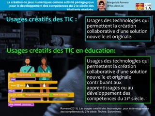 Margarida.Romero
@fse.ulaval.ca
La création de jeux numériques comme activité pédagogique
pour le développement des compétences du 21e siècle des
étudiants gradués.
Usages des technologies qui
permettent la création
collaborative d’une solution
nouvelle et originale.
Usages des technologies qui
permettent la création
collaborative d’une solution
nouvelle et originale
contribuant aux
apprentissages ou au
développement des
compétences du 21e siècle.
Romero (2015). Les usages créatifs des technologies pour le développement
des compétences du 21e siècle. Techne. Euromimes.
 