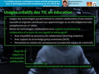 Margarida.Romero
@fse.ulaval.ca
La création de jeux numériques comme activité pédagogique
pour le développement des compétences du 21e siècle des
étudiants gradués.
• Usages des technologies qui permettent la création collaborative d’une solution
nouvelle et originale contribuant aux apprentissages ou au développement des
compétences du 21e siècle.
• Besoin de technologies collaboratives avec support au processus de
collaboration d’un point de vue cognitif et métacognitif
• Avec traçabilité du processus de collaboration (learning analytics)
• Avec support du knowledge group awareness (KGA)
• Permettant la création de connaissances (complexité; espace de créativité).
Espace de créativité (complexité des connaissances produites )
Degré de
support au
processus de
collaboration
 