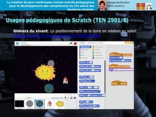 Margarida.Romero
@fse.ulaval.ca
La création de jeux numériques comme activité pédagogique
pour le développement des compétences du 21e siècle des
étudiants gradués.
Univers du vivant: Le positionnement de la terre en relation au soleil:
https://scratch.mit.edu/projects/29178800/#editor
Usages pédagogiques de Scratch (TEN 2901, I)
 