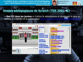Margarida.Romero
@fse.ulaval.ca
La création de jeux numériques comme activité pédagogique
pour le développement des compétences du 21e siècle des
étudiants gradués.
« Des TIC dans les jambes »: Contrer le sédentarisme et développer le sens du
rythme, la créativité et la collaboration https://scratch.mit.edu/projects/29177604/
Usages pédagogiques de Scratch (TEN 2901, II)
 