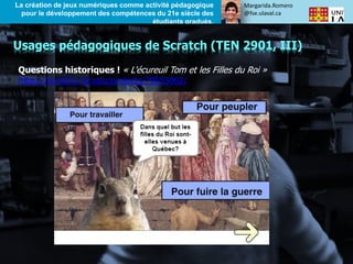 Margarida.Romero
@fse.ulaval.ca
La création de jeux numériques comme activité pédagogique
pour le développement des compétences du 21e siècle des
étudiants gradués.
Questions historiques ! « L'écureuil Tom et les Filles du Roi »
https://scratch.mit.edu/projects/79053062/
Usages pédagogiques de Scratch (TEN 2901, III)
 
