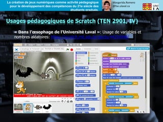 Margarida.Romero
@fse.ulaval.ca
La création de jeux numériques comme activité pédagogique
pour le développement des compétences du 21e siècle des
étudiants gradués.
« Dans l’œsophage de l’Université Laval »: Usage de variables et
nombres aléatoires: https://scratch.mit.edu/projects/44259990/
Usages pédagogiques de Scratch (TEN 2901, IV)
 