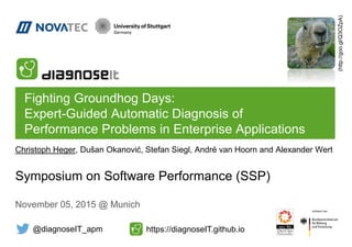 Fighting Groundhog Days:
Expert-Guided Automatic Diagnosis of
Performance Problems in Enterprise Applications
Symposium on Software Performance (SSP)
November 05, 2015 @ Munich
Christoph Heger, Dušan Okanović, Stefan Siegl, André van Hoorn and Alexander Wert
@diagnoseIT_apm https://diagnoseIT.github.io
(http://goo.gl/Q3OZpA)
 