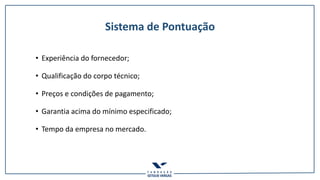 Sistema de Pontuação
• Experiência do fornecedor;
• Qualificação do corpo técnico;
• Preços e condições de pagamento;
• Garantia acima do mínimo especificado;
• Tempo da empresa no mercado.
 