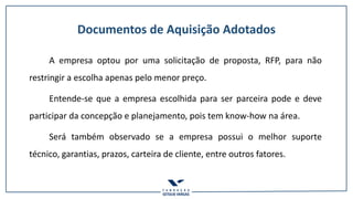 Documentos de Aquisição Adotados
A empresa optou por uma solicitação de proposta, RFP, para não
restringir a escolha apenas pelo menor preço.
Entende-se que a empresa escolhida para ser parceira pode e deve
participar da concepção e planejamento, pois tem know-how na área.
Será também observado se a empresa possui o melhor suporte
técnico, garantias, prazos, carteira de cliente, entre outros fatores.
 