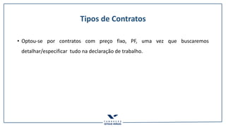Tipos de Contratos
• Optou-se por contratos com preço fixo, PF, uma vez que buscaremos
detalhar/especificar tudo na declaração de trabalho.
 