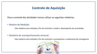 Controle de Aquisição
Para o controle das atividades iremos utilizar os seguintes relatórios:
• Boletim de Medição:
Este relatório será utilizado a fim de controlar e medir o desempenho da contratada.
• Relatório de acompanhamento semanal:
Este relatório será utilizado a fim de controlar e acompanhar o andamento do cronograma.
 