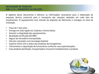 DECLARAÇÃO DE TRABALHO
WBS 1.3.3 – TRANSPORTE DA SOLUÇÃO
O objetivo desse documento é oferecer as informações necessárias para a elaboração de
proposta técnica comercial para o transporte das soluções adotadas em cada tipo de
investimento. O equipamento será retirado do depósito do fabricante e entregue no local de
instalação.
• Prazo de 7 dias úteis
• Entrega em toda região Sul, Sudeste e Centro Oeste.
• Garantir a integridade dos equipamentos.
• Qualidade Certificada ISO 9001
• Seguro da mercadoria transportada.
• Veículos rastreados com tecnologia Satelital
• Suporte online com o status dos produtos da EnergyGreen.
• Treinamento e capacitação de funcionários conforme suas especializações.
• Caso produto danificado, transportadora ressarcirá imediatamente o produto.
 