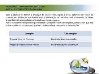 DIVULGAÇÃO DO CRITERIO DE AVALIAÇAO
WBS 1.3.3 – TRANSPORTE DA SOLUÇÃO
Com o objetivo de tornar o processo de seleção mais rápido e claro, optamos por enviar os
critérios de aprovação juntamente com a Declaração de Trabalho, com o objetivo de obter
propostas mais adequadas as prioridades da nossa empresa.
Por se tratarem de empresas especializadas e já reconhecidas no mercados, acreditamos que isso
possa acelerar o processo sem que haja necessidade de manipular as informações.
Vantagens Desvantagens
Transparência no Processo Manipulação de informação.
Processo de seleção mais rápido. Maior tempo para elaboração.
 