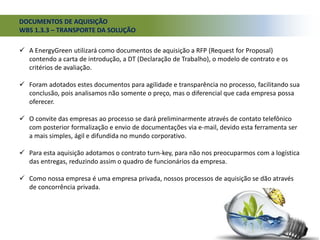 DOCUMENTOS DE AQUISIÇÃO
WBS 1.3.3 – TRANSPORTE DA SOLUÇÃO
 A EnergyGreen utilizará como documentos de aquisição a RFP (Request for Proposal)
contendo a carta de introdução, a DT (Declaração de Trabalho), o modelo de contrato e os
critérios de avaliação.
 Foram adotados estes documentos para agilidade e transparência no processo, facilitando sua
conclusão, pois analisamos não somente o preço, mas o diferencial que cada empresa possa
oferecer.
 O convite das empresas ao processo se dará preliminarmente através de contato telefônico
com posterior formalização e envio de documentações via e-mail, devido esta ferramenta ser
a mais simples, ágil e difundida no mundo corporativo.
 Para esta aquisição adotamos o contrato turn-key, para não nos preocuparmos com a logística
das entregas, reduzindo assim o quadro de funcionários da empresa.
 Como nossa empresa é uma empresa privada, nossos processos de aquisição se dão através
de concorrência privada.
 