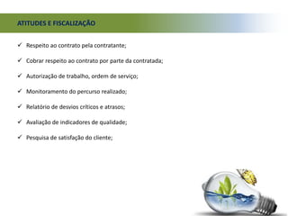  Respeito ao contrato pela contratante;
 Cobrar respeito ao contrato por parte da contratada;
 Autorização de trabalho, ordem de serviço;
 Monitoramento do percurso realizado;
 Relatório de desvios críticos e atrasos;
 Avaliação de indicadores de qualidade;
 Pesquisa de satisfação do cliente;
ATITUDES E FISCALIZAÇÃO
 