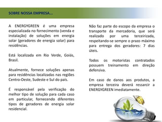 SOBRE NOSSA EMPRESA...
Não faz parte do escopo da empresa o
transporte da mercadoria, que será
realizado por uma terceirizada,
respeitando-se sempre o prazo máximo
para entrega dos geradores: 7 dias
úteis.
Todos os motoristas contratados
possuem treinamento em direção
defensiva.
Em caso de danos aos produtos, a
empresa terceira deverá ressarcir a
ENERGYGREEN imediatamente.
A ENERGYGREEN é uma empresa
especializada no fornecimento (venda e
instalação) de soluções em energia
solar (geradores de energia solar) para
residências.
Está localizada em Rio Verde, Goiás,
Brasil.
Atualmente, fornece soluções apenas
para residências localizadas nas regiões
Centro-Oeste, Sudeste e Sul do país.
É responsável pela verificação do
melhor tipo de solução para cada caso
em particular, fornecendo diferentes
tipos de geradores de energia solar
residencial.
 