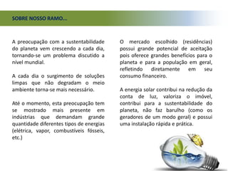 SOBRE NOSSO RAMO...
A preocupação com a sustentabilidade
do planeta vem crescendo a cada dia,
tornando-se um problema discutido a
nível mundial.
A cada dia o surgimento de soluções
limpas que não degradam o meio
ambiente torna-se mais necessário.
Até o momento, esta preocupação tem
se mostrado mais presente em
indústrias que demandam grande
quantidade diferentes tipos de energias
(elétrica, vapor, combustíveis fósseis,
etc.)
O mercado escolhido (residências)
possui grande potencial de aceitação
pois oferece grandes benefícios para o
planeta e para a população em geral,
refletindo diretamente em seu
consumo financeiro.
A energia solar contribui na redução da
conta de luz, valoriza o imóvel,
contribui para a sustentabilidade do
planeta, não faz barulho (como os
geradores de um modo geral) e possui
uma instalação rápida e prática.
 