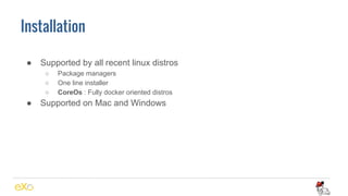 Installation
● Supported by all recent linux distros
○ Package managers
○ One line installer
○ CoreOs : Fully docker oriented distros
● Supported on Mac and Windows
 