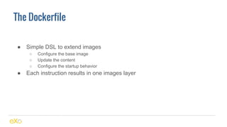 The Dockerfile
● Simple DSL to extend images
○ Configure the base image
○ Update the content
○ Configure the startup behavior
● Each instruction results in one images layer
 