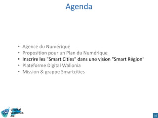 Agenda
• Agence du Numérique
• Proposition pour un Plan du Numérique
• Inscrire les "Smart Cities" dans une vision "Smart Région"
• Plateforme Digital Wallonia
• Mission & grappe Smartcities
10
 