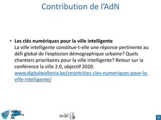 13
• Les clés numériques pour la ville intelligente
La ville intelligente constitue-t-elle une réponse pertinente au
défi global de l’explosion démographique urbaine? Quels
chantiers prioritaires pour la ville intelligente? Retour sur la
conférence la ville 2.0, objectif 2020.
www.digitalwallonia.be/smartcities-cles-numeriques-pour-la-
ville-intelligente/
Contribution de l’AdN
 