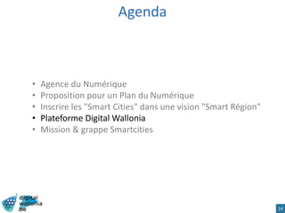 Agenda
• Agence du Numérique
• Proposition pour un Plan du Numérique
• Inscrire les "Smart Cities" dans une vision "Smart Région"
• Plateforme Digital Wallonia
• Mission & grappe Smartcities
14
 