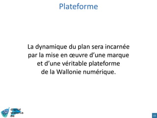 15
La dynamique du plan sera incarnée
par la mise en œuvre d’une marque
et d’une véritable plateforme
de la Wallonie numérique.
Plateforme
 