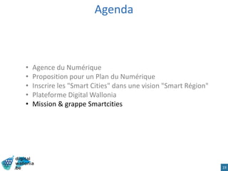 Agenda
• Agence du Numérique
• Proposition pour un Plan du Numérique
• Inscrire les "Smart Cities" dans une vision "Smart Région"
• Plateforme Digital Wallonia
• Mission & grappe Smartcities
19
 