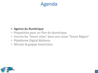 Agenda
• Agence du Numérique
• Proposition pour un Plan du Numérique
• Inscrire les "Smart cities" dans une vision "Smart Région"
• Plateforme Digital Wallonia
• Mission & grappe Smartcities
2
 