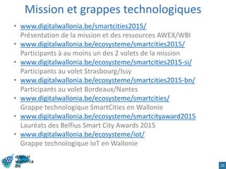 Mission et grappes technologiques
• www.digitalwallonia.be/smartcities2015/
Présentation de la mission et des ressources AWEX/WBI
• www.digitalwallonia.be/ecosysteme/smartcities2015/
Participants à au moins un des 2 volets de la mission
• www.digitalwallonia.be/ecosysteme/smartcities2015-si/
Participants au volet Strasbourg/Issy
• www.digitalwallonia.be/ecosysteme/smartcities2015-bn/
Participants au volet Bordeaux/Nantes
• www.digitalwallonia.be/ecosysteme/smartcities/
Grappe technologique SmartCities en Wallonie
• www.digitalwallonia.be/ecosysteme/smartcityaward2015
Lauréats des Belfius Smart City Awards 2015
• www.digitalwallonia.be/ecosysteme/iot/
Grappe technologique IoT en Wallonie
20
 