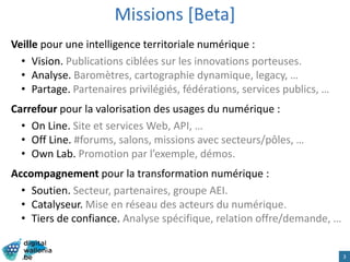 Missions [Beta]
Veille pour une intelligence territoriale numérique :
• Vision. Publications ciblées sur les innovations porteuses.
• Analyse. Baromètres, cartographie dynamique, legacy, …
• Partage. Partenaires privilégiés, fédérations, services publics, …
Carrefour pour la valorisation des usages du numérique :
• On Line. Site et services Web, API, …
• Off Line. #forums, salons, missions avec secteurs/pôles, …
• Own Lab. Promotion par l’exemple, démos.
Accompagnement pour la transformation numérique :
• Soutien. Secteur, partenaires, groupe AEI.
• Catalyseur. Mise en réseau des acteurs du numérique.
• Tiers de confiance. Analyse spécifique, relation offre/demande, …
3
 