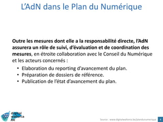 L’AdN dans le Plan du Numérique
4
Outre les mesures dont elle a la responsabilité directe, l’AdN
assurera un rôle de suivi, d’évaluation et de coordination des
mesures, en étroite collaboration avec le Conseil du Numérique
et les acteurs concernés :
• Elaboration du reporting d’avancement du plan.
• Préparation de dossiers de référence.
• Publication de l’état d’avancement du plan.
Source : www.digitalwallonia.be/plandunumerique
 