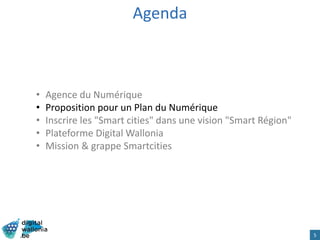 Agenda
• Agence du Numérique
• Proposition pour un Plan du Numérique
• Inscrire les "Smart cities" dans une vision "Smart Région"
• Plateforme Digital Wallonia
• Mission & grappe Smartcities
5
 