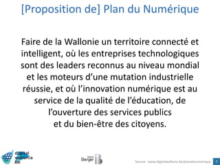 7
Faire de la Wallonie un territoire connecté et
intelligent, où les entreprises technologiques
sont des leaders reconnus au niveau mondial
et les moteurs d’une mutation industrielle
réussie, et où l’innovation numérique est au
service de la qualité de l’éducation, de
l’ouverture des services publics
et du bien-être des citoyens.
[Proposition de] Plan du Numérique
Source : www.digitalwallonia.be/plandunumerique
 
