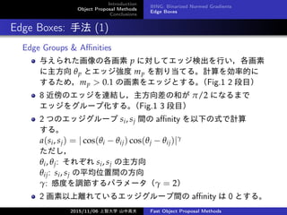 Introduction
Object Proposal Methods
Conclusions
BING: Binarized Normed Gradients
Edge Boxes
Edge Boxes: ַ (1)
Edge Groups & A?nities
뤨줿θ p ˌƥåʳФ
 p ȥå mp 굱Ƥ롣ӋʵĤ
뤿ᣬmp > 0.1 λؤ򥨥åȤ롣Fig.1 2 Ŀ
8 ΥåBYκͤ /2 ˤʤޤ
å򥰥`׻롣Fig.1 3 Ŀ
2 ĤΥå` si, sj g a?nity ¤ʽӋ
롣
a(si, sj) = | cos(i ? ij) cos(j ? ij)|

i, j: 줾 si, sj 
ij: si, sj ƽλgη
: жȤ{ѥ` = 2
2 xƤ륨å`g a?nity  0 Ȥ롣
2015/11/06 Ǵѧ ɽи߷ Fast Object Proposal Methods
 