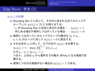 Introduction
Object Proposal Methods
Conclusions
BING: Binarized Normed Gradients
Edge Boxes
Edge Boxes: ַ (2)
wb(si) Ӌ
Bounding Box b ˌƣФ˺ޤȫƤΥå
` si  wb(si)  [0, 1] 굱Ƥ롣
- si  Bounding Box ȫ˺ޤ    wb(si) = 1
- ˤϤ侳ˤĤʤäƤ    wb(si) = 0
ˤĤʤäƤ륨å`פμϤ Sb Ȥ
si  Sb Υåˌ wb(si) = 0 O롣
 si ˌƣ¤ʽ wb(si) Ӌ㤹롣
wb(si) = 1 ? maxT 
|T|?1
j a(tj, tj+1)
t1  Sb, t|T| = si
Ĥޤ꣬ʽ si 龳ޤǤ a?nity ˤʤU·Ӌ
㤹롣
ˤĤʤU·ʤϤ wb(si) = 1 Ǥ롣
2015/11/06 Ǵѧ ɽи߷ Fast Object Proposal Methods
 