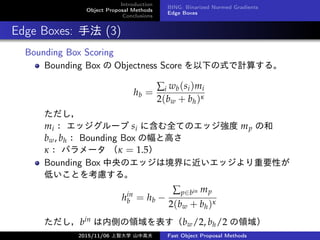 Introduction
Object Proposal Methods
Conclusions
BING: Binarized Normed Gradients
Edge Boxes
Edge Boxes: ַ (3)
Bounding Box Scoring
Bounding Box  Objectness Score ¤ʽӋ㤹롣
hb =
i wb(si)mi
2(bw + bh)

mi å` si ˺ȫƤΥå mp κ
bw, bh Bounding Box ηȸߤ
ʣ ѥ`  = 1.5
Bounding Box ΥåϾ˽åҪԤ
ͤȤ򿼑]롣
hin
b = hb ?
pbin mp
2(bw + bh)
bin ڂȤIbw/2, bh/2 I
2015/11/06 Ǵѧ ɽи߷ Fast Object Proposal Methods
 