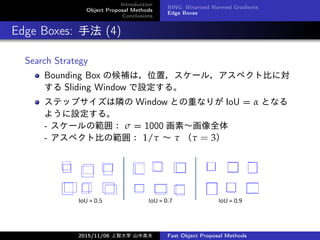 Introduction
Object Proposal Methods
Conclusions
BING: Binarized Normed Gradients
Edge Boxes
Edge Boxes: ַ (4)
Search Strategy
Bounding Box κaϣλã`룬ڥȱȤˌ
 Sliding Window O롣
ƥåץO Window Ȥؤʤ꤬ IoU =  Ȥʤ
褦O롣
- `ι죺  = 1000 ءȫ
- ڥȱȤι죺 1/    = 3
2015/11/06 Ǵѧ ɽи߷ Fast Object Proposal Methods
 