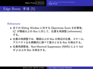 Introduction
Object Proposal Methods
Conclusions
BING: Binarized Normed Gradients
Edge Boxes
Edge Boxes: ַ (5)
Re?nement
ȫƤ Sliding Window ˌ Objectness Score Ӌᣬ
hin
b 铂Ϥ Box ˌƣλä{ (re?nement)
롣
λä{Ǥϣ铂Ϥ Box xλã`룬
ڥȱȤW_Ĥ{٤Ȥʤ Box ʳ롣
λ{ᣬNon-Maximal Suppression (NMS) ˤ IoU
  Ϥ Box ȥ롣
2015/11/06 Ǵѧ ɽи߷ Fast Object Proposal Methods
 