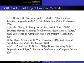 Introduction
Object Proposal Methods
Conclusions
ץꥹ: Fast Object Proposal Methods
[1] J. Hosang, R. Benenson, and B. Schiele, How good are
detection proposals, really?, British Machine Vision Conference,
2014.
[2] M.-M. Cheng, Z. Zhang, W.-Y. Lin, and P. Torr, BING:
Binarized Normed Gradients for Objectness Estimation at 300fps,
IEEE Conference on Computer Vision and Pattern Recognition,
2014.
[3] Q. Zhao, Z. Liu, and B. Yin, Cracking BING and Beyond,
British Machine Vision Conference, 2014.
[4] C. L. Zitnick and P. Dollar, Edge Boxes: Locating Object
Proposals from Edges, European Conference on Computer Vision,
2014.
2015/11/06 Ǵѧ ɽи߷ Fast Object Proposal Methods
 