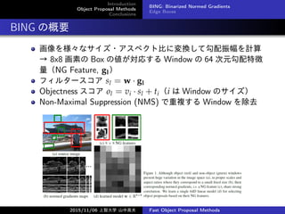 Introduction
Object Proposal Methods
Conclusions
BING: Binarized Normed Gradients
Edge Boxes
BING θҪ
򘔡ʥ?ڥȱȤˉQƹӋ
 8x8 ؤ Box ΂ꤹ Window  64 Ԫ؏
NG Feature, gl
ե륿` sl = w  gl
Objectness  ol = vi  sl + tii  Window Υ
Non-Maximal Suppression (NMS) } Window ȥ
2015/11/06 Ǵѧ ɽи߷ Fast Object Proposal Methods
 