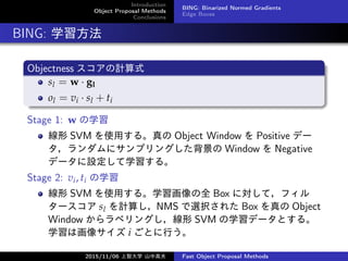 Introduction
Object Proposal Methods
Conclusions
BING: Binarized Normed Gradients
Edge Boxes
BING: ѧ
Objectness Ӌʽ
sl = w  gl
ol = vi  sl + ti
Stage 1: w ѧ
 SVM ʹä롣 Object Window  Positive ǩ`
˥ץ󥰤 Window  Negative
ǩ`Oѧ롣
Stage 2: vi, ti ѧ
 SVM ʹä롣ѧȫ Box ˌƣե
` sl Ӌ㤷NMS xk줿 Box  Object
Window ٥󥰤 SVM ѧǩ`Ȥ롣
ѧϻ񥵥 i ȤФ
2015/11/06 Ǵѧ ɽи߷ Fast Object Proposal Methods
 