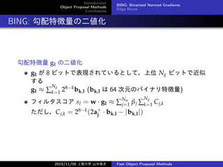 Introduction
Object Proposal Methods
Conclusions
BING: Binarized Normed Gradients
Edge Boxes
BING: ؏ζ
؏ gl ζ
gl  8 ӥåȤǱFƤȤƣλ Ng ӥåȤǽ

gl  
Ng
k=1 28?kbk,l (bk,l  64 ԪΥХʥ؏)
ե륿 sl = w  gl  
Nw
j=1 j 
Ng
k=1 Cj,k
Cj,k = 28?k(2a+
j  bk,l ? |bk,l|)
2015/11/06 Ǵѧ ɽи߷ Fast Object Proposal Methods
 