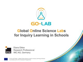© Go-Lab Project - Global Online Science Labs for Inquiry Learning at School
Co-funded by EU (7th Framework Programme)
Global Online Science Labs
for Inquiry Learning in Schools
Diana Dikke
Research Professional
IMC AG, Germany
 