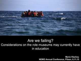 Maria Vlachou
NEMO Annual Conference, Pilsen, 6.11.15
Are we failing?
Considerations on the role museums may currently have
in education
 
